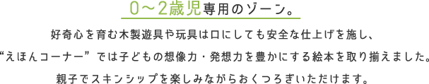 0〜2歳児専用のゾーン。好奇心を育む木製遊具や玩具は口にしても安全な仕上げを施し、“えほんコーナー”では子どもの想像力・発想力を豊かにする絵本を取り揃えました。親子でスキンシップを楽しみながらおくつろぎいただけます。