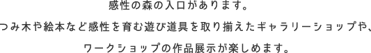 感性の森の入口です。つみ木や絵本など感性を育む遊び道具を取り揃えたギャラリーショップや、ワークショップの作品展示が楽しめます。
