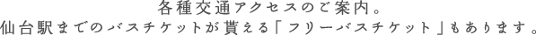 各種交通アクセスのご案内。仙台駅までのバスチケットが貰える「フリーバスチケット」もあります。